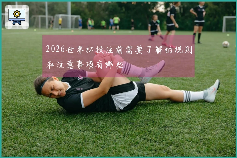 2026世界杯投注前需要了解的规则和注意事项有哪些