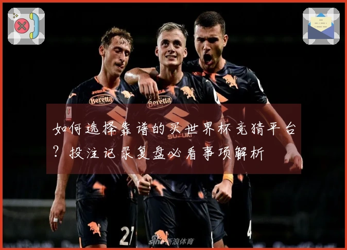如何选择靠谱的买世界杯竞猜平台？投注记录复盘必看事项解析